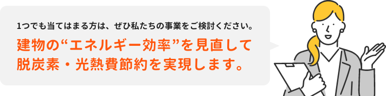 1つでも当てはまる方は、ぜひ私たちの事業をご検討ください。建物の“エネルギー効率”を見直して脱炭素・光熱費節約を実現します。