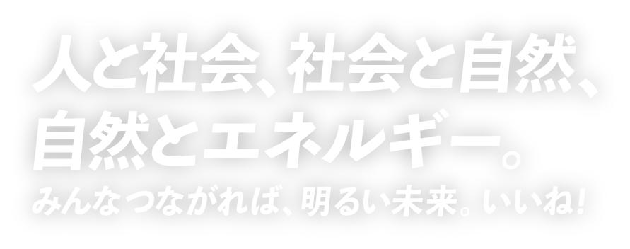 人と社会、社会と自然、自然とエネルギー。みんなつながれば、明るい未来。いいね！